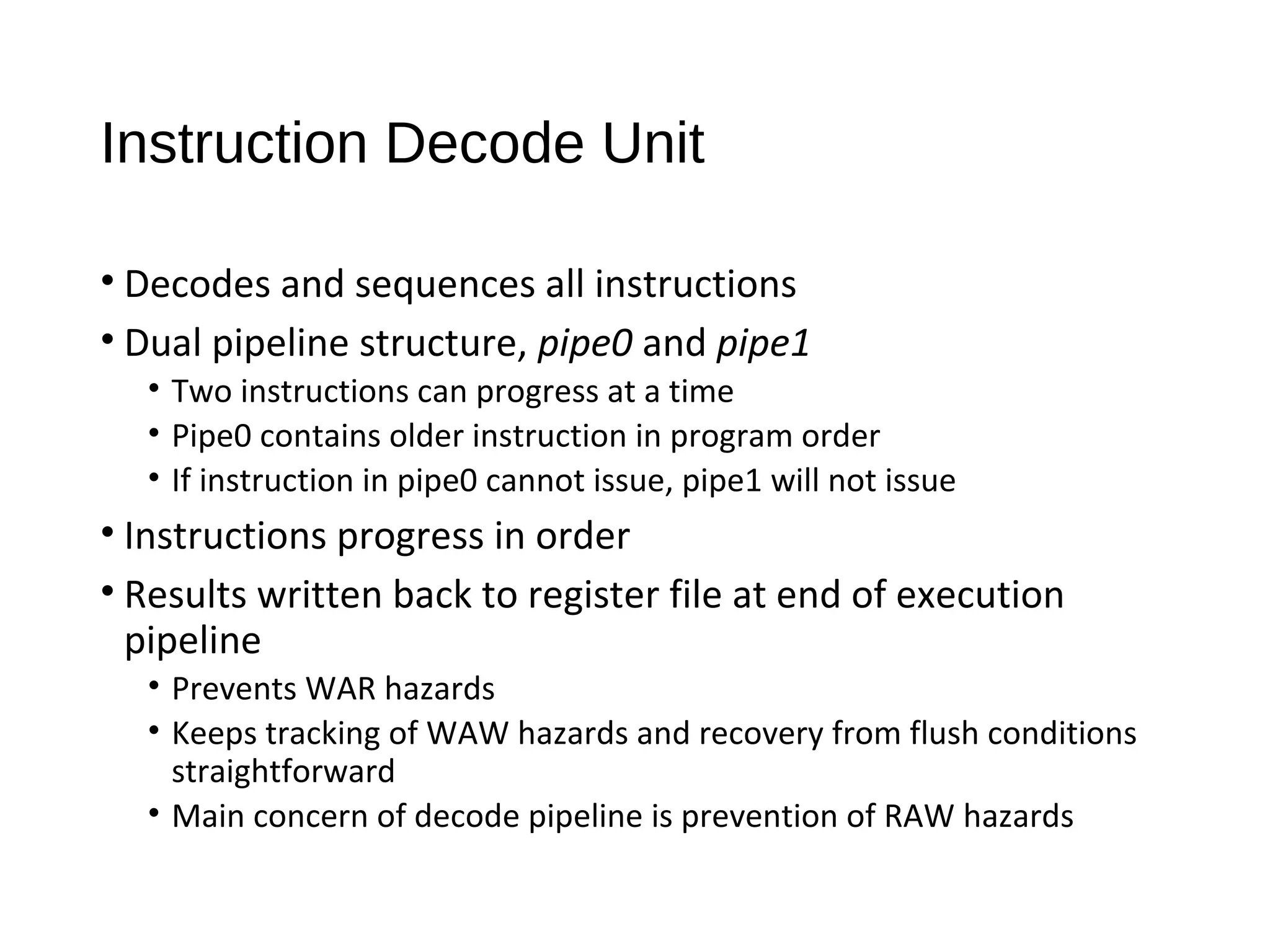 Instruction Decode Unit
• Decodes and sequences all instructions
• Dual pipeline structure, pipe0 and pipe1
• Two instructions can progress at a time
• Pipe0 contains older instruction in program order
• If instruction in pipe0 cannot issue, pipe1 will not issue
• Instructions progress in order
• Results written back to register file at end of execution
pipeline
• Prevents WAR hazards
• Keeps tracking of WAW hazards and recovery from flush conditions
straightforward
• Main concern of decode pipeline is prevention of RAW hazards
 