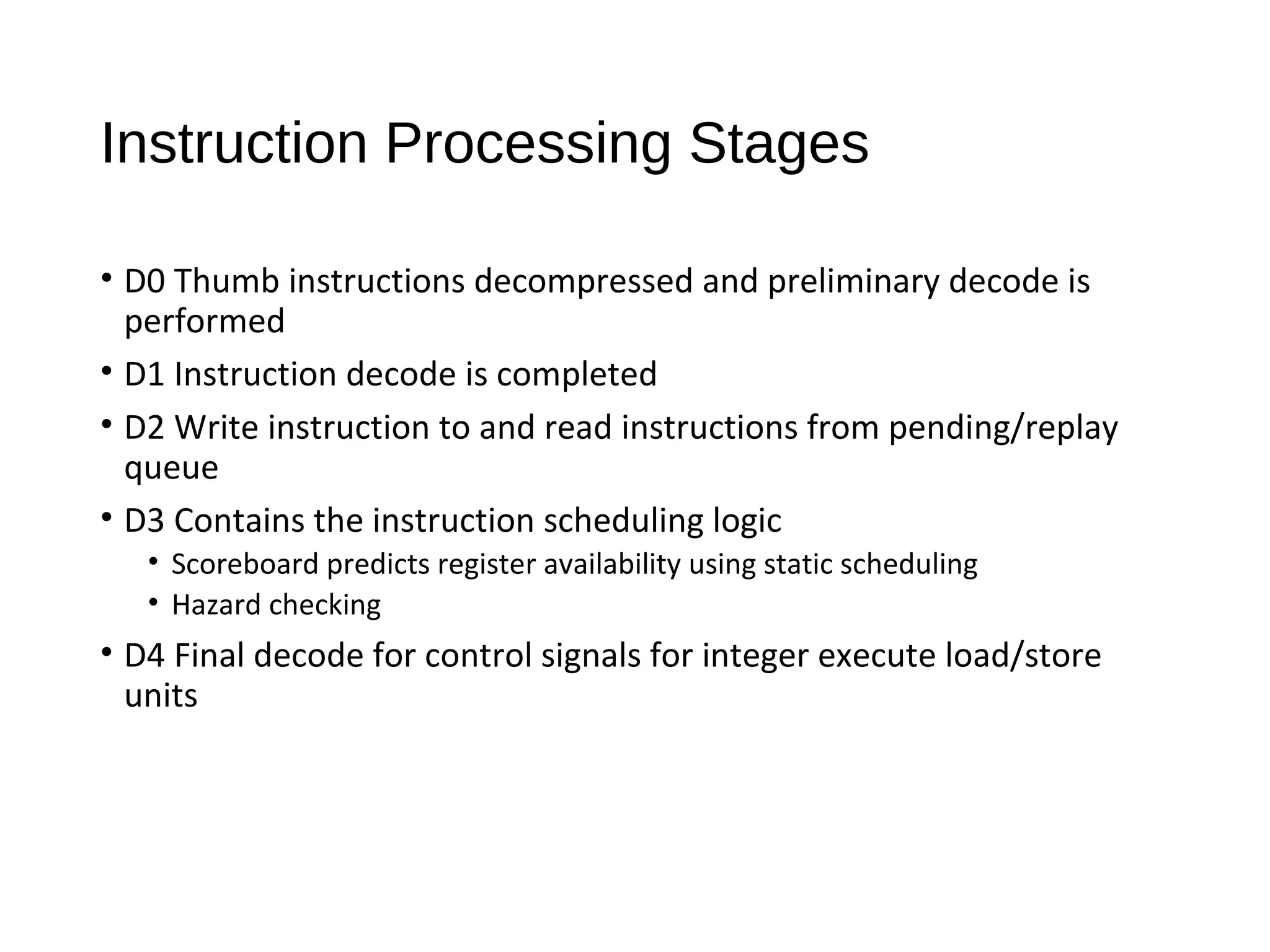 Instruction Processing Stages
• D0 Thumb instructions decompressed and preliminary decode is
performed
• D1 Instruction decode is completed
• D2 Write instruction to and read instructions from pending/replay
queue
• D3 Contains the instruction scheduling logic
• Scoreboard predicts register availability using static scheduling
• Hazard checking
• D4 Final decode for control signals for integer execute load/store
units
 