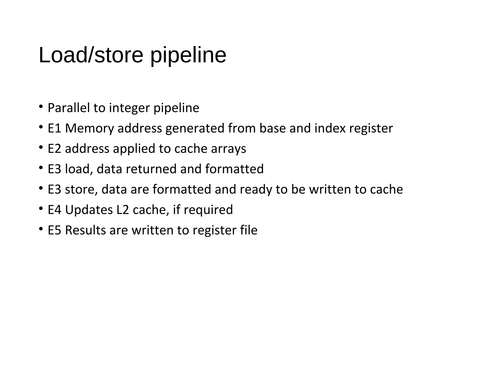 Load/store pipeline
• Parallel to integer pipeline
• E1 Memory address generated from base and index register
• E2 address applied to cache arrays
• E3 load, data returned and formatted
• E3 store, data are formatted and ready to be written to cache
• E4 Updates L2 cache, if required
• E5 Results are written to register file
 
