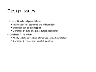 Design Issues
• Instruction level parallelism
• Instructions in a sequence are independent
• Execution can be overlapped
• Governed by data and procedural dependency
• Machine Parallelism
• Ability to take advantage of instruction level parallelism
• Governed by number of parallel pipelines
 