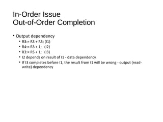 In-Order Issue
Out-of-Order Completion
• Output dependency
• R3:= R3 + R5; (I1)
• R4:= R3 + 1; (I2)
• R3:= R5 + 1; (I3)
• I2 depends on result of I1 - data dependency
• If I3 completes before I1, the result from I1 will be wrong - output (read-
write) dependency
 