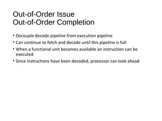 Out-of-Order Issue
Out-of-Order Completion
• Decouple decode pipeline from execution pipeline
• Can continue to fetch and decode until this pipeline is full
• When a functional unit becomes available an instruction can be
executed
• Since instructions have been decoded, processor can look ahead
 