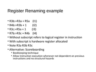 Register Renaming example
• R3b:=R3a + R5a (I1)
• R4b:=R3b + 1 (I2)
• R3c:=R5a + 1 (I3)
• R7b:=R3c + R4b (I4)
• Without subscript refers to logical register in instruction
• With subscript is hardware register allocated
• Note R3a R3b R3c
• Alternative: Scoreboarding
• Bookkeeping technique
• Allow instruction execution whenever not dependent on previous
instructions and no structural hazards
 