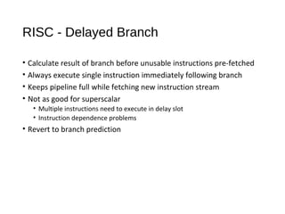 RISC - Delayed Branch
• Calculate result of branch before unusable instructions pre-fetched
• Always execute single instruction immediately following branch
• Keeps pipeline full while fetching new instruction stream
• Not as good for superscalar
• Multiple instructions need to execute in delay slot
• Instruction dependence problems
• Revert to branch prediction
 