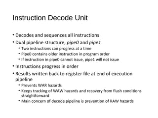Instruction Decode Unit
• Decodes and sequences all instructions
• Dual pipeline structure, pipe0 and pipe1
• Two instructions can progress at a time
• Pipe0 contains older instruction in program order
• If instruction in pipe0 cannot issue, pipe1 will not issue
• Instructions progress in order
• Results written back to register file at end of execution
pipeline
• Prevents WAR hazards
• Keeps tracking of WAW hazards and recovery from flush conditions
straightforward
• Main concern of decode pipeline is prevention of RAW hazards
 