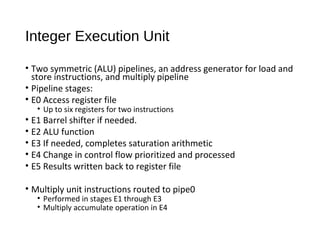 Integer Execution Unit
• Two symmetric (ALU) pipelines, an address generator for load and
store instructions, and multiply pipeline
• Pipeline stages:
• E0 Access register file
• Up to six registers for two instructions
• E1 Barrel shifter if needed.
• E2 ALU function
• E3 If needed, completes saturation arithmetic
• E4 Change in control flow prioritized and processed
• E5 Results written back to register file
• Multiply unit instructions routed to pipe0
• Performed in stages E1 through E3
• Multiply accumulate operation in E4
 