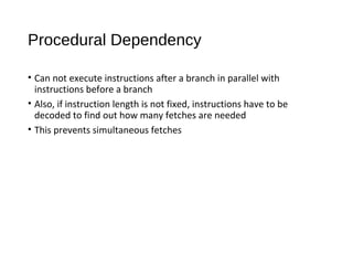 Procedural Dependency
• Can not execute instructions after a branch in parallel with
instructions before a branch
• Also, if instruction length is not fixed, instructions have to be
decoded to find out how many fetches are needed
• This prevents simultaneous fetches
 