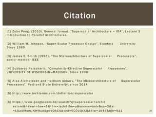 [1] Zebo Peng. (2010). General format, “Superscalar Architecture – IDA”, Lecture 3
Introduction to Parallel Architectures.
[2] William M. Johnson, “Super-Scalar Processor Design”, Stanford University
Since 1989
[3] James E. Smith (1995), “The Microarchitecture of Superscalar Processors”,
senior member IEEE
[4] Subbarao Palacharla, “Complexity -Effective Superscalar Processors”,
UNIVERSITY OF WISCONSIN—MADISON, Since 1998
[5] Alaa Alameldeen and Haitham Akkary, "The Microarchitecture of Superscalar
Processors", Portland State University, since 2014
[5] http://www.techterms.com/definition/superscalar
[6] https://www.google.com.bd/search?q=superscalar+archit
ecture&newwindow=1&tbm=isch&tbo=u&source=univ&sa=X&ei
=Ll1oU9umJNWHuASgwoDACA&ved=0CDUQsAQ&biw=1048&bih=921 23
Citation
 