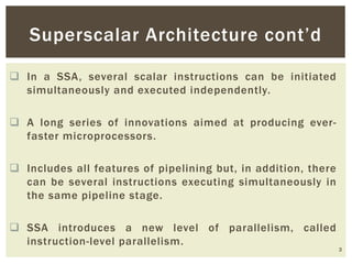  In a SSA, several scalar instructions can be initiated
simultaneously and executed independently.
 A long series of innovations aimed at producing ever-
faster microprocessors.
 Includes all features of pipelining but, in addition, there
can be several instructions executing simultaneously in
the same pipeline stage.
 SSA introduces a new level of parallelism, called
instruction-level parallelism.
3
Superscalar Architecture cont’d
 