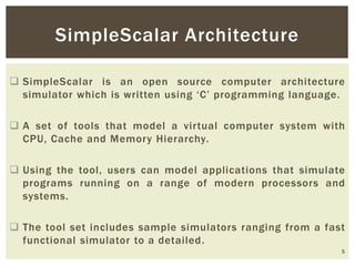  SimpleScalar is an open source computer architecture
simulator which is written using ‘C’ programming language.
 A set of tools that model a virtual computer system with
CPU, Cache and Memory Hierarchy.
 Using the tool, users can model applications that simulate
programs running on a range of modern processors and
systems.
 The tool set includes sample simulators ranging from a fast
functional simulator to a detailed.
5
SimpleScalar Architecture
 