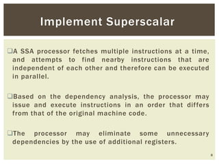 A SSA processor fetches multiple instructions at a time,
and attempts to find nearby instructions that are
independent of each other and therefore can be executed
in parallel.
Based on the dependency analysis, the processor may
issue and execute instructions in an order that differs
from that of the original machine code.
The processor may eliminate some unnecessary
dependencies by the use of additional registers.
8
Implement Superscalar
 