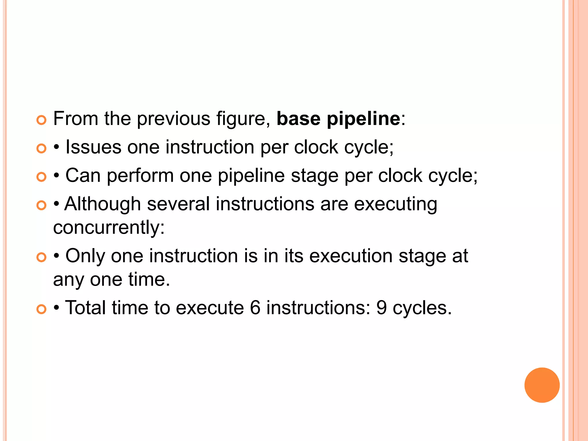  From the previous figure, base pipeline:
 • Issues one instruction per clock cycle;
 • Can perform one pipeline stage per clock cycle;
 • Although several instructions are executing
concurrently:
 • Only one instruction is in its execution stage at
any one time.
 • Total time to execute 6 instructions: 9 cycles.
 