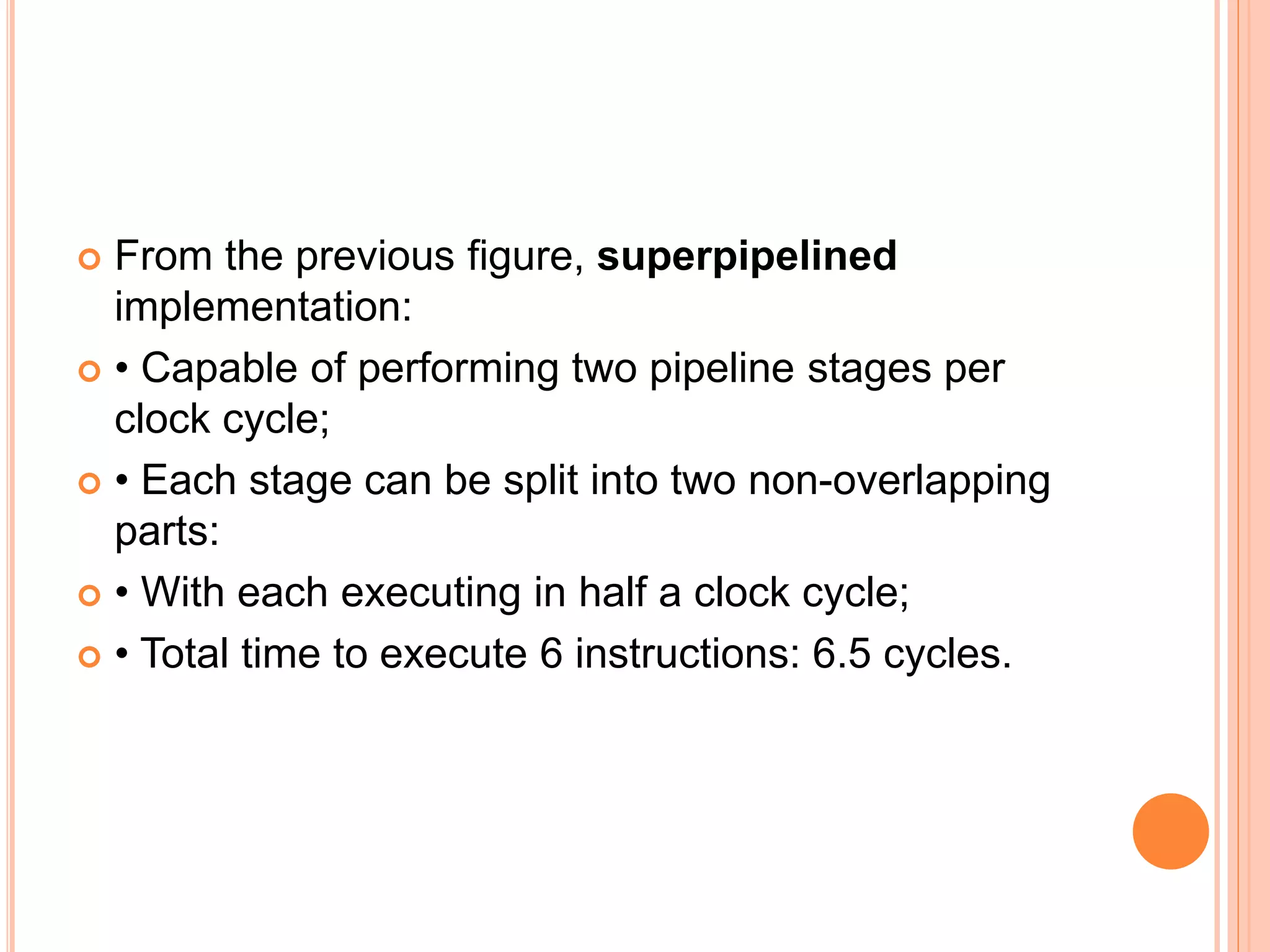  From the previous figure, superpipelined
implementation:
 • Capable of performing two pipeline stages per
clock cycle;
 • Each stage can be split into two non-overlapping
parts:
 • With each executing in half a clock cycle;
 • Total time to execute 6 instructions: 6.5 cycles.
 