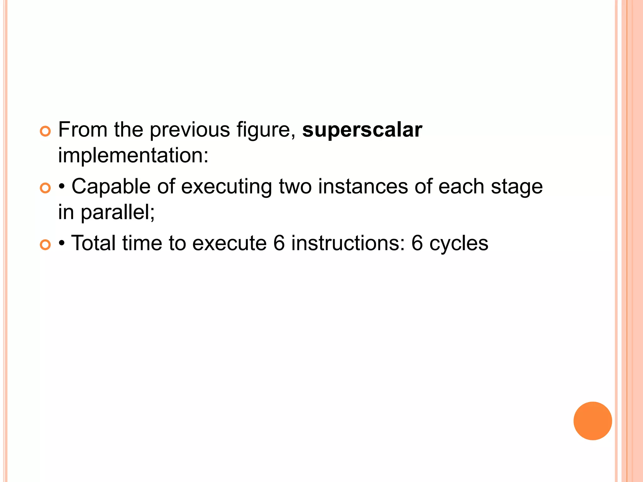  From the previous figure, superscalar
implementation:
 • Capable of executing two instances of each stage
in parallel;
 • Total time to execute 6 instructions: 6 cycles
 