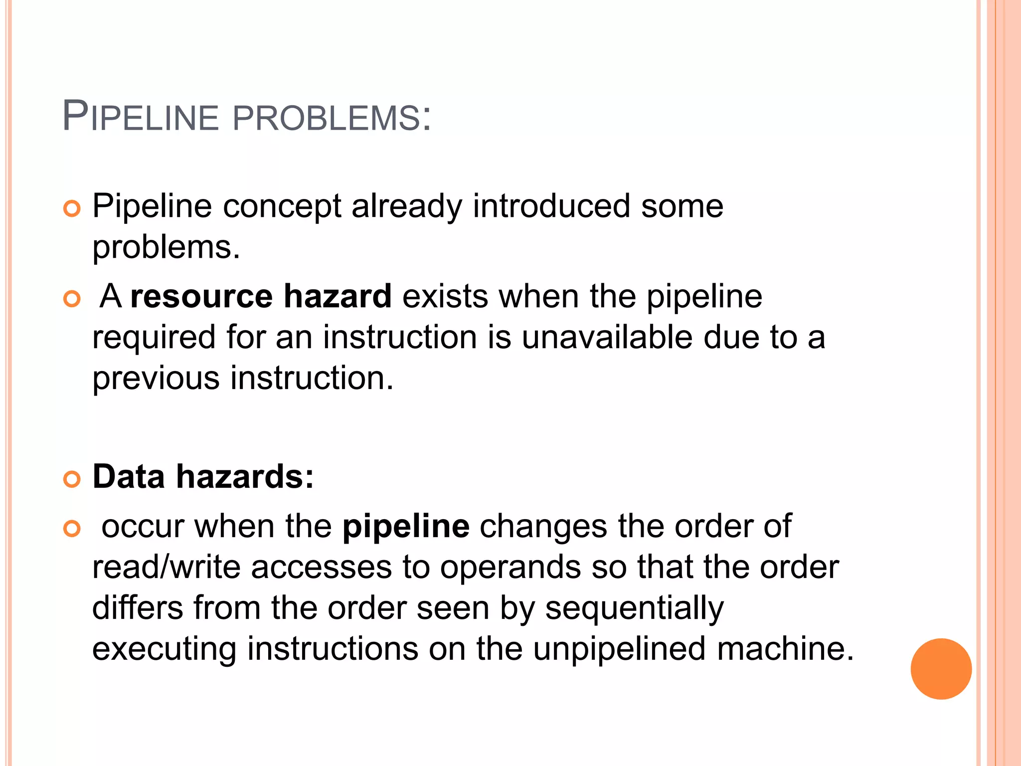 PIPELINE PROBLEMS:
 Pipeline concept already introduced some
problems.
 A resource hazard exists when the pipeline
required for an instruction is unavailable due to a
previous instruction.
 Data hazards:
 occur when the pipeline changes the order of
read/write accesses to operands so that the order
differs from the order seen by sequentially
executing instructions on the unpipelined machine.
 
