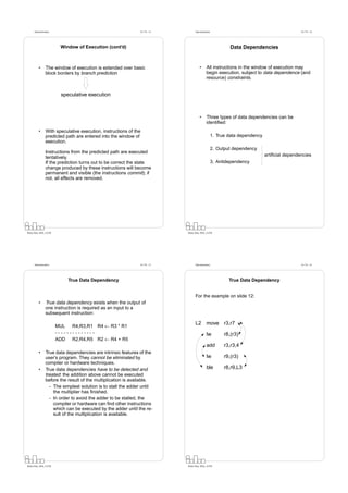 Datorarkitektur                                           Fö 7/8 - 13         Datorarkitektur                                              Fö 7/8 - 14




                         Window of Execution (cont’d)                                                          Data Dependencies


          •      The window of execution is extended over basic                         •      All instructions in the window of execution may
                 block borders by branch prediction                                            begin execution, subject to data dependence (and
                                                                                               resource) constraints.


                         speculative execution



                                                                                        •      Three types of data dependencies can be
                                                                                               identiﬁed:
          •      With speculative execution, instructions of the
                 predicted path are entered into the window of                                        1. True data dependency
                 execution.
                                                                                                      2. Output dependency
                 Instructions from the predicted path are executed
                                                                                                                                artiﬁcial dependencies
                 tentatively.
                 If the prediction turns out to be correct the state                                  3. Antidependency
                 change produced by these instructions will become
                 permanent and visible (the instructions commit); if
                 not, all effects are removed.




Petru Eles, IDA, LiTH                                                         Petru Eles, IDA, LiTH




      Datorarkitektur                                           Fö 7/8 - 15         Datorarkitektur                                              Fö 7/8 - 16




                            True Data Dependency                                                              True Data Dependency


                                                                                    For the example on slide 12:
          •      True data dependency exists when the output of
                 one instruction is required as an input to a
                 subsequent instruction:

                                                                                    L2 move r3,r7
                        MUL R4,R3,R1 R4 ← R3 * R1
                        --------------                                                         lw           r8,(r3)
                        ADD R2,R4,R5 R2 ← R4 + R5
                                                                                               add          r3,r3,4
          •      True data dependencies are intrinsic features of the
                 user’s program. They cannot be eliminated by                                  lw           r9,(r3)
                 compiler or hardware techniques.
          •      True data dependencies have to be detected and                                ble          r8,r9,L3
                 treated: the addition above cannot be executed
                 before the result of the multiplication is available.
                   - The simplest solution is to stall the adder until
                     the multiplier has ﬁnished.
                   - In order to avoid the adder to be stalled, the
                     compiler or hardware can ﬁnd other instructions
                     which can be executed by the adder until the re-
                     sult of the multiplication is available.




Petru Eles, IDA, LiTH                                                         Petru Eles, IDA, LiTH
 