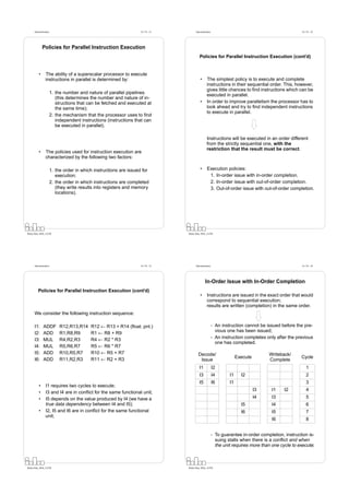 Datorarkitektur                                                Fö 7/8 - 21         Datorarkitektur                                                Fö 7/8 - 22




              Policies for Parallel Instruction Execution
                                                                                            Policies for Parallel Instruction Execution (cont’d)


          •      The ability of a superscalar processor to execute
                 instructions in parallel is determined by:                                  •      The simplest policy is to execute and complete
                                                                                                    instructions in their sequential order. This, however,
                                                                                                    gives little chances to ﬁnd instructions which can be
                        1. the number and nature of parallel pipelines
                                                                                                    executed in parallel.
                           (this determines the number and nature of in-
                           structions that can be fetched and executed at                    •      In order to improve parallelism the processor has to
                           the same time);                                                          look ahead and try to ﬁnd independent instructions
                                                                                                    to execute in parallel.
                        2. the mechanism that the processor uses to ﬁnd
                           independent instructions (instructions that can
                           be executed in parallel).

                                                                                                    Instructions will be executed in an order different
                                                                                                    from the strictly sequential one, with the
                                                                                                    restriction that the result must be correct.
          •      The policies used for instruction execution are
                 characterized by the following two factors:

                        1. the order in which instructions are issued for                    •      Execution policies:
                           execution;                                                                1. In-order issue with in-order completion.
                        2. the order in which instructions are completed                             2. In-order issue with out-of-order completion.
                           (they write results into registers and memory                             3. Out-of-order issue with out-of-order completion.
                           locations).




Petru Eles, IDA, LiTH                                                              Petru Eles, IDA, LiTH




      Datorarkitektur                                                Fö 7/8 - 23         Datorarkitektur                                                Fö 7/8 - 24




                                                                                                  In-Order Issue with In-Order Completion
         Policies for Parallel Instruction Execution (cont’d)
                                                                                             •      Instructions are issued in the exact order that would
                                                                                                    correspond to sequential execution;
                                                                                                    results are written (completion) in the same order.
      We consider the following instruction sequence:

      I1:     ADDF           R12,R13,R14    R12 ← R13 + R14 (ﬂoat. pnt.)                                   - An instruction cannot be issued before the pre-
      I2:     ADD            R1,R8,R9       R1 ← R8 + R9                                                     vious one has been issued;
      I3:     MUL            R4,R2,R3       R4 ← R2 * R3                                                   - An instruction completes only after the previous
                                                                                                             one has completed.
      I4:     MUL            R5,R6,R7       R5 ← R6 * R7
      I5:     ADD            R10,R5,R7      R10 ← R5 + R7                                  Decode/                                      Writeback/
      I6:     ADD            R11,R2,R3      R11 ← R2 + R3                                                                Execute                       Cycle
                                                                                            Issue                                       Complete
                                                                                            I1             I2                                              1
                                                                                            I3             I4       I1     I2                              2
                                                                                            I5             I6       I1                                     3
          •      I1 requires two cycles to execute;
                                                                                                                                   I3    I1    I2          4
          •      I3 and I4 are in conﬂict for the same functional unit;
          •      I5 depends on the value produced by I4 (we have a                                                                 I4    I3                5
                 true data dependency between I4 and I5);                                                                  I5            I4                6
          •      I2, I5 and I6 are in conﬂict for the same functional                                                      I6            I5                7
                 unit;
                                                                                                                                         I6                8


                                                                                                           - To guarantee in-order completion, instruction is-
                                                                                                             suing stalls when there is a conﬂict and when
                                                                                                             the unit requires more than one cycle to execute;



Petru Eles, IDA, LiTH                                                              Petru Eles, IDA, LiTH
 