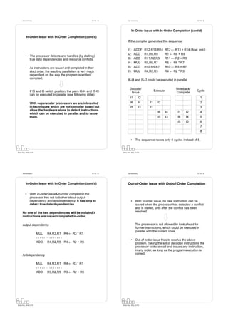Datorarkitektur                                              Fö 7/8 - 25         Datorarkitektur                                                Fö 7/8 - 26




                                                                                            In-Order Issue with In-Order Completion (cont’d)

           In-Order Issue with In-Order Completion (cont’d)
                                                                                       If the compiler generates this sequence:

                                                                                       I1:     ADDF           R12,R13,R14       R12 ← R13 + R14 (ﬂoat. pnt.)
                                                                                       I2:     ADD            R1,R8,R9          R1 ← R8 + R9
          •      The processor detects and handles (by stalling)
                 true data dependencies and resource conﬂicts.                         I6:     ADD            R11,R2,R3         R11 ← R2 + R3
                                                                                       I4:     MUL            R5,R6,R7          R5 ← R6 * R7
          •      As instructions are issued and completed in their                     I5:     ADD            R10,R5,R7         R10 ← R5 + R7
                 strict order, the resulting parallelism is very much                  I3:     MUL            R4,R2,R3          R4 ← R2 * R3
                 dependent on the way the program is written/
                 compiled.                                                             I6-I4 and I5-I3 could be executed in parallel

                                                                                         Decode/                                       Writeback/
                 If I3 and I6 switch position, the pairs I6-I4 and I5-I3                                              Execute                         Cycle
                                                                                          Issue                                        Complete
                 can be executed in parallel (see following slide).
                                                                                          I1             I2                                               1
          •      With superscalar processors we are interested                            I6             I4      I1     I2                                2
                 in techniques which are not compiler based but                           I5             I3      I1                                       3
                 allow the hardware alone to detect instructions
                                                                                                                        I6      I4      I1    I2          4
                 which can be executed in parallel and to issue
                 them.                                                                                                  I5      I3      I6    I4          5
                                                                                                                                        I5    I3          6
                                                                                                                                                          7
                                                                                                                                                          8

                                                                                           •      The sequence needs only 6 cycles instead of 8.


Petru Eles, IDA, LiTH                                                            Petru Eles, IDA, LiTH




      Datorarkitektur                                              Fö 7/8 - 27         Datorarkitektur                                                Fö 7/8 - 28




           In-Order Issue with In-Order Completion (cont’d)                            Out-of-Order Issue with Out-of-Order Completion

          •      With in-order issue&in-order completion the
                 processor has not to bother about output-
                 dependency and antidependency! It has only to                             •      With in-order issue, no new instruction can be
                 detect true data dependencies.                                                   issued when the processor has detected a conﬂict
                                                                                                  and is stalled, until after the conﬂict has been
      No one of the two dependencies will be violated if                                          resolved.
      instructions are issued/completed in-order:

      output dependency                                                                           The processor is not allowed to look ahead for
                                                                                                  further instructions, which could be executed in
                                                                                                  parallel with the current ones.
                        MUL R4,R3,R1 R4 ← R3 * R1
                        --------------
                                                                                           •      Out-of-order issue tries to resolve the above
                        ADD R4,R2,R5 R4 ← R2 + R5                                                 problem. Taking the set of decoded instructions the
                                                                                                  processor looks ahead and issues any instruction,
                                                                                                  in any order, as long as the program execution is
      Antidependency                                                                              correct.


                        MUL R4,R3,R1 R4 ← R3 * R1
                        --------------
                        ADD R3,R2,R5 R3 ← R2 + R5




Petru Eles, IDA, LiTH                                                            Petru Eles, IDA, LiTH
 