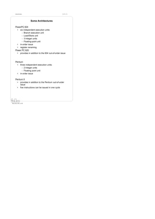 Datorarkitektur                                    Fö 7/8 - 33




                        Some Architectures

      PowerPC 604
        • six independent execution units:
            - Branch execution unit
            - Load/Store unit
            - 3 Integer units
            - Floating-point unit
        • in-order issue
        • register renaming
      Power PC 620
        • provides in addition to the 604 out-of-order issue



      Pentium
        • three independent execution units:
            - 2 Integer units
            - Floating point unit
        • in-order issue

      Pentium II
        • provides in addition to the Pentium out-of-order
           issue
        • ﬁve instructions can be issued in one cycle




Petru Eles, IDA, LiTH
 