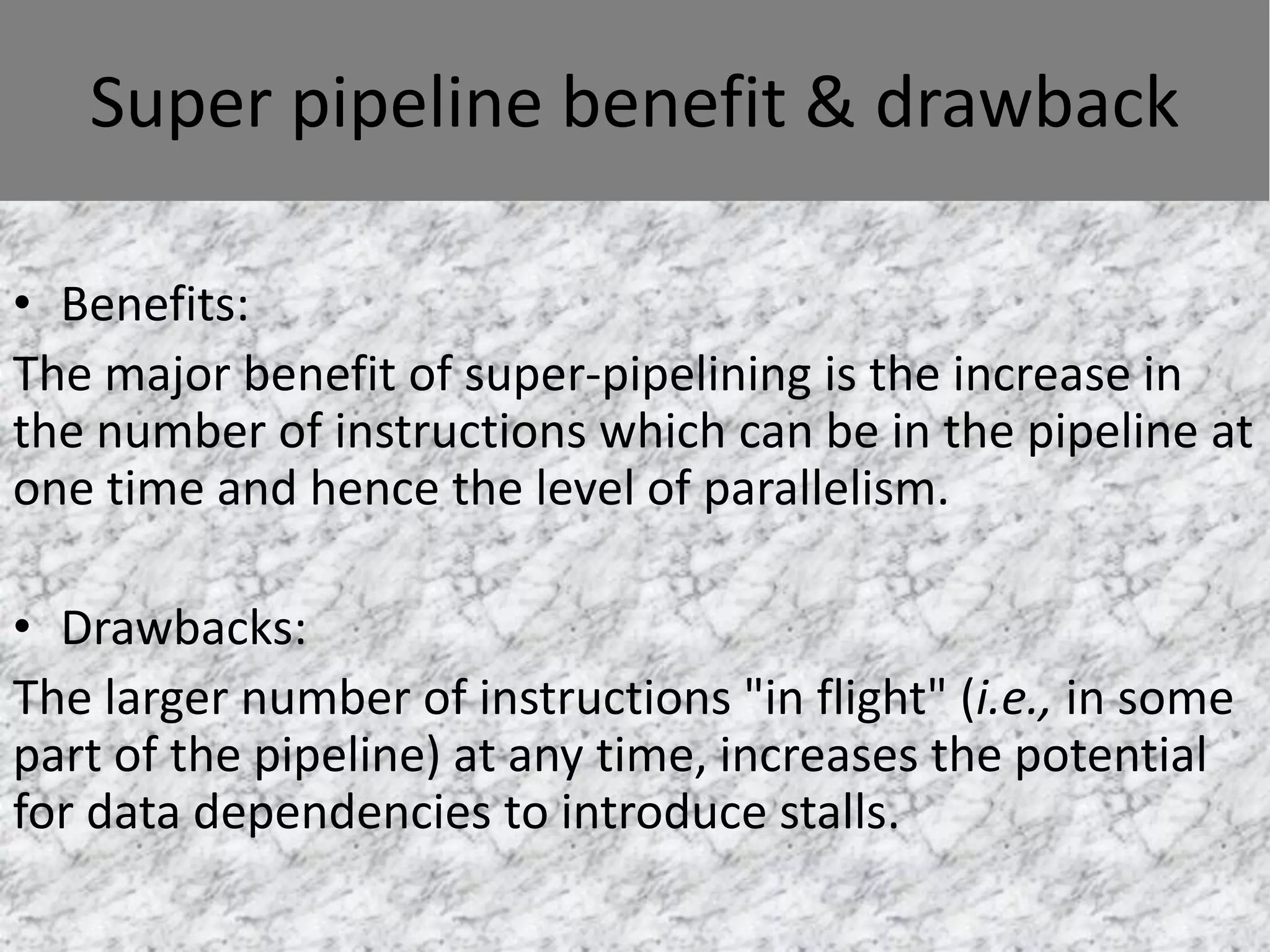 Super pipeline benefit & drawback
• Benefits:
The major benefit of super-pipelining is the increase in
the number of instructions which can be in the pipeline at
one time and hence the level of parallelism.
• Drawbacks:
The larger number of instructions "in flight" (i.e., in some
part of the pipeline) at any time, increases the potential
for data dependencies to introduce stalls.

 