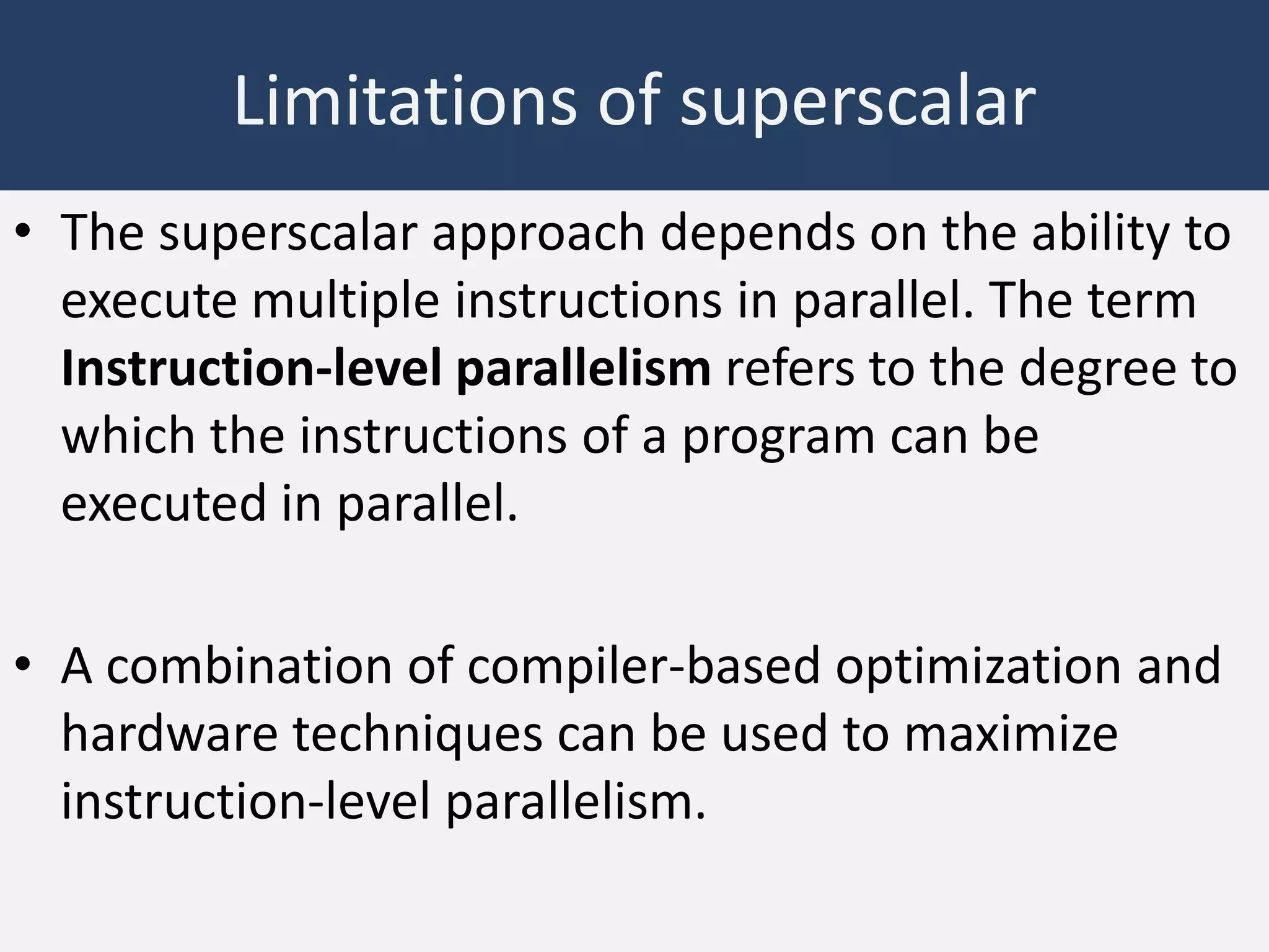 Limitations of superscalar
• The superscalar approach depends on the ability to
execute multiple instructions in parallel. The term
Instruction-level parallelism refers to the degree to
which the instructions of a program can be
executed in parallel.
• A combination of compiler-based optimization and
hardware techniques can be used to maximize
instruction-level parallelism.

 