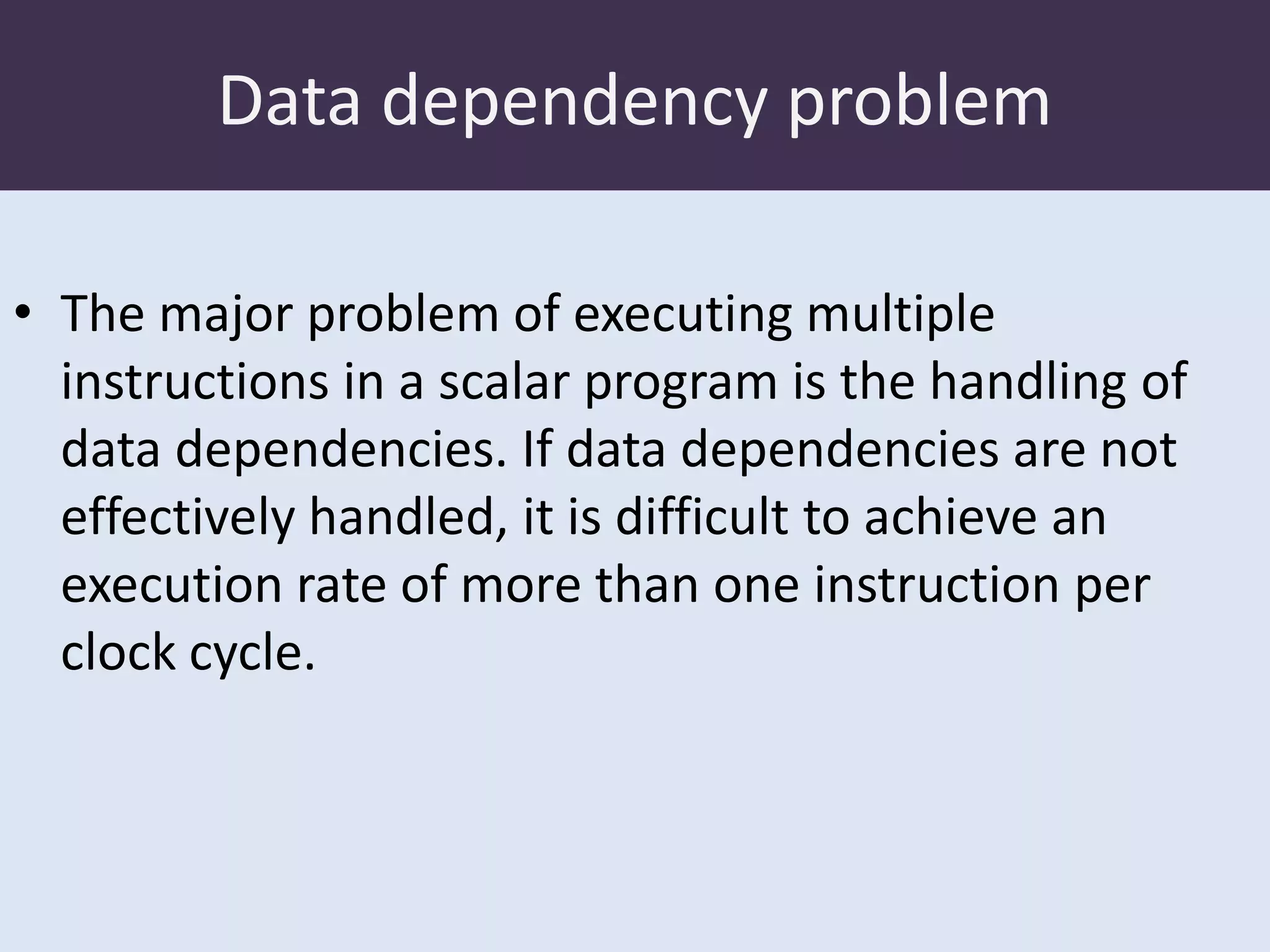 Data dependency problem
• The major problem of executing multiple
instructions in a scalar program is the handling of
data dependencies. If data dependencies are not
effectively handled, it is difficult to achieve an
execution rate of more than one instruction per
clock cycle.

 