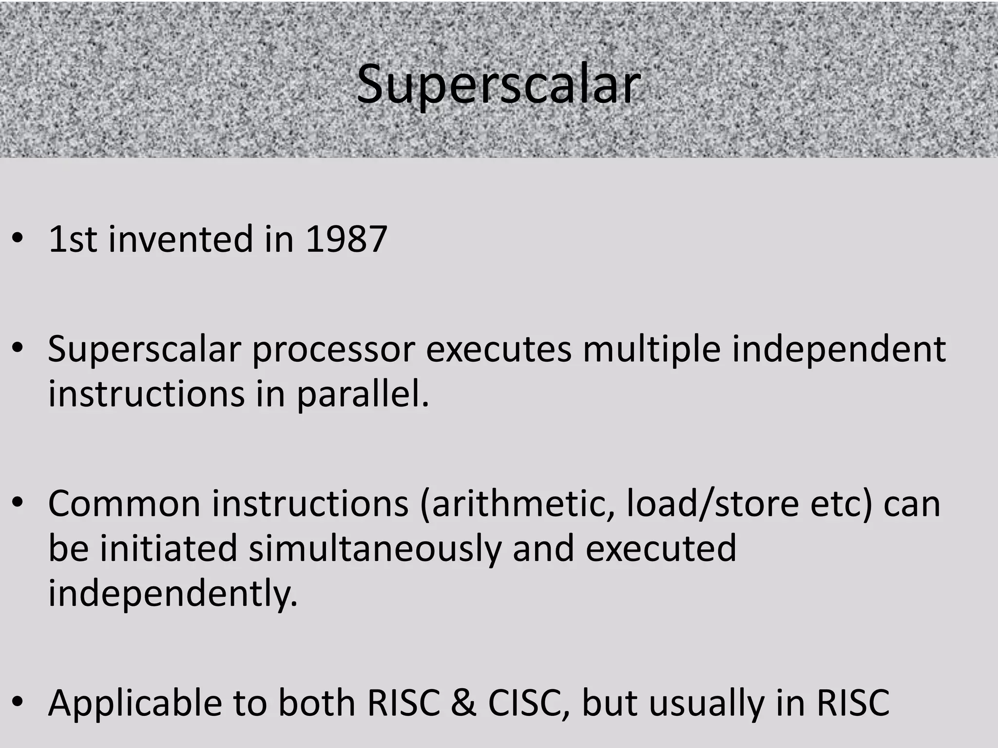 Superscalar
• 1st invented in 1987
• Superscalar processor executes multiple independent
instructions in parallel.
• Common instructions (arithmetic, load/store etc) can
be initiated simultaneously and executed
independently.
• Applicable to both RISC & CISC, but usually in RISC

 