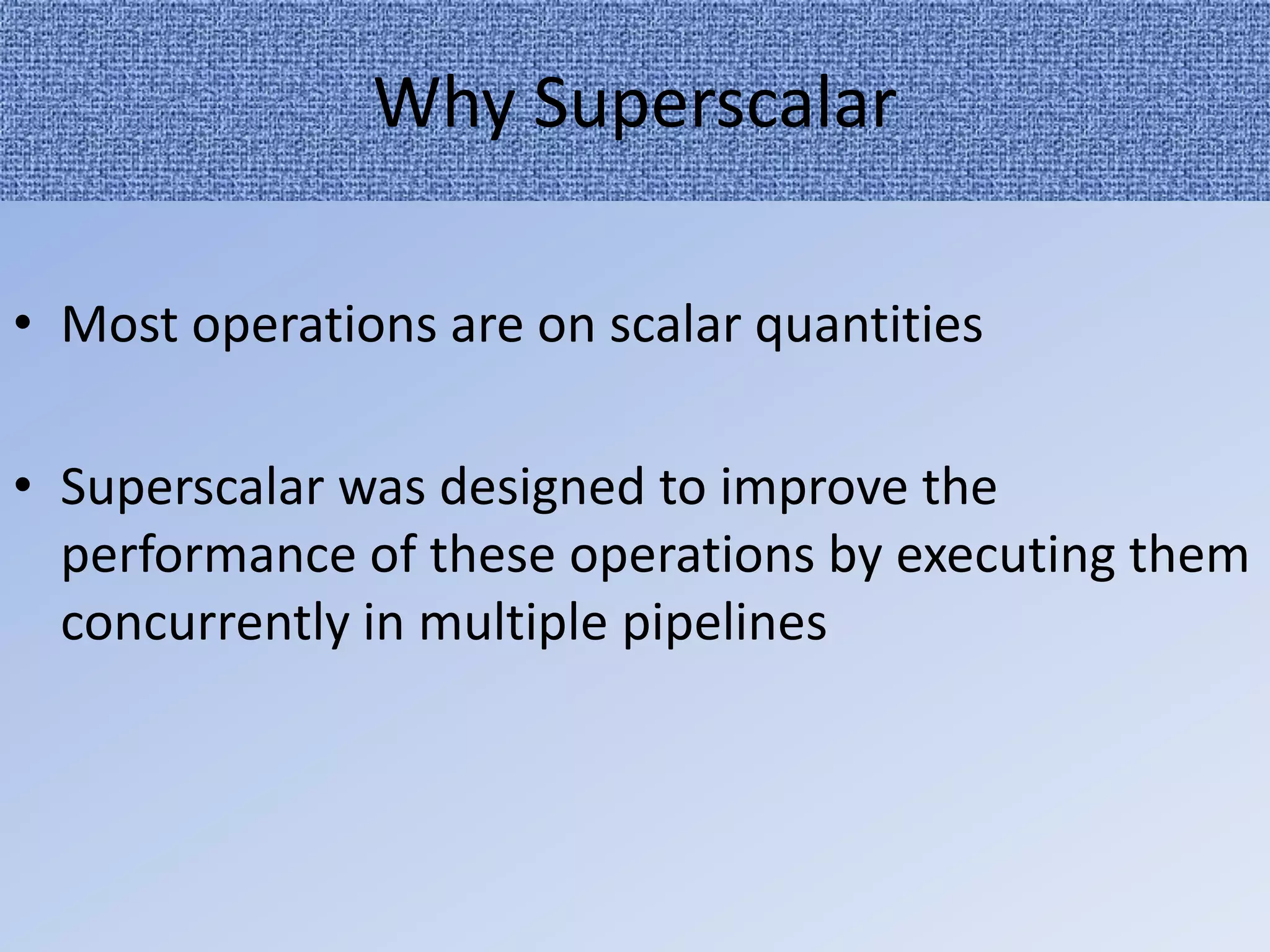 Why Superscalar
• Most operations are on scalar quantities
• Superscalar was designed to improve the
performance of these operations by executing them
concurrently in multiple pipelines

 