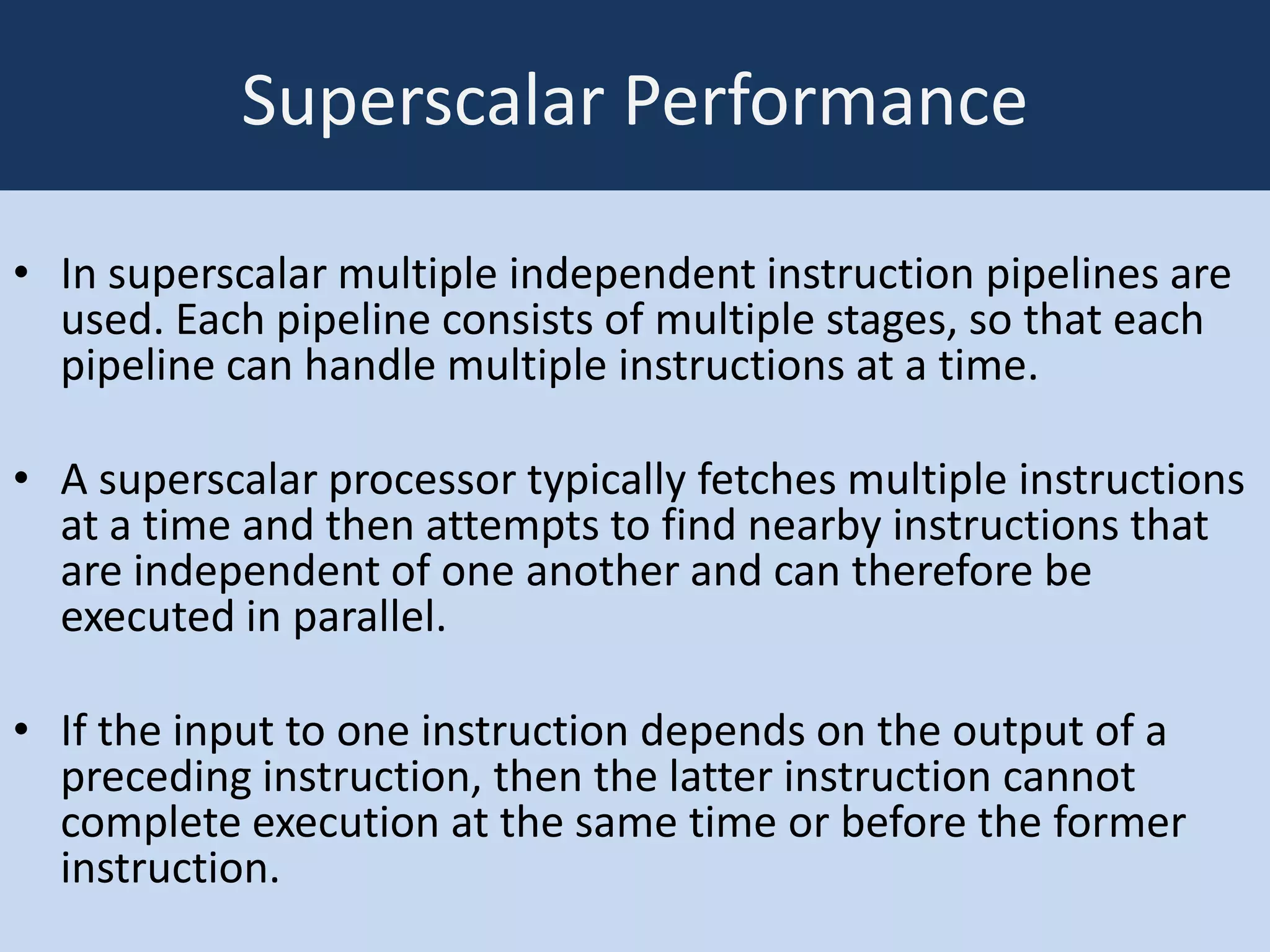 Superscalar Performance
• In superscalar multiple independent instruction pipelines are
used. Each pipeline consists of multiple stages, so that each
pipeline can handle multiple instructions at a time.
• A superscalar processor typically fetches multiple instructions
at a time and then attempts to find nearby instructions that
are independent of one another and can therefore be
executed in parallel.
• If the input to one instruction depends on the output of a
preceding instruction, then the latter instruction cannot
complete execution at the same time or before the former
instruction.

 