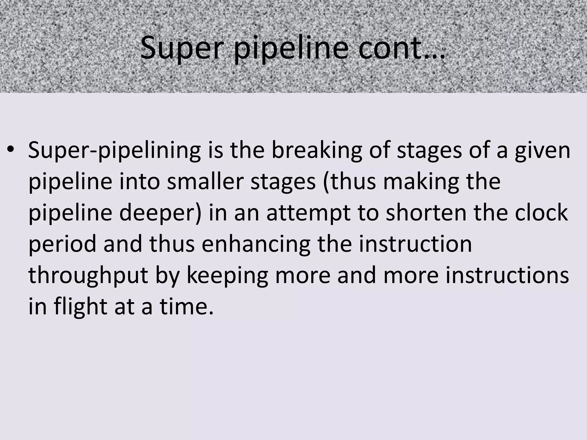 Super pipeline cont…
• Super-pipelining is the breaking of stages of a given
pipeline into smaller stages (thus making the
pipeline deeper) in an attempt to shorten the clock
period and thus enhancing the instruction
throughput by keeping more and more instructions
in flight at a time.

 