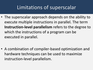 Limitations of superscalar
• The superscalar approach depends on the ability to
execute multiple instructions in parallel. The term
Instruction-level parallelism refers to the degree to
which the instructions of a program can be
executed in parallel.
• A combination of compiler-based optimization and
hardware techniques can be used to maximize
instruction-level parallelism.

 