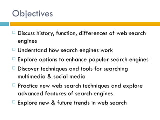 Objectives
   Discuss history, function, differences of web search
    engines
   Understand how search engines work
   Explore options to enhance popular search engines
   Discover techniques and tools for searching
    multimedia & social media
   Practice new web search techniques and explore
    advanced features of search engines
   Explore new & future trends in web search
 