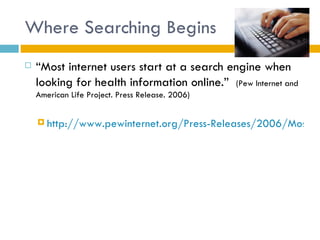 Where Searching Begins
   “Most internet users start at a search engine when
    looking for health information online.” (Pew Internet and
    American Life Project. Press Release. 2006)


     http://www.pewinternet.org/Press-Releases/2006/Most-in
 