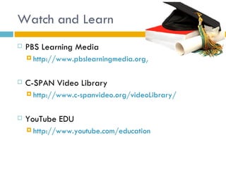 Watch and Learn
   PBS Learning Media
     http://www.pbslearningmedia.org/



   C-SPAN Video Library
     http://www.c-spanvideo.org/videoLibrary/



   YouTube EDU
     http://www.youtube.com/education
 