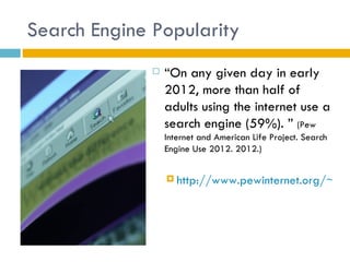 Search Engine Popularity
                 “On any given day in early
                  2012, more than half of
                  adults using the internet use a
                  search engine (59%). ” (Pew
                  Internet and American Life Project. Search
                  Engine Use 2012. 2012.)


                   http://www.pewinternet.org/~/me
 