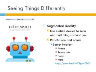 Seeing Things Differently

                  Augmented Reality
                    Use mobile device to scan
                     and find things around you
                    Robotvision and others
                        Search Nearby:
                             Tweets
                            Restaurants
                            Hotels
                            More

                           http://youtu.be/hWC9gax7SCA
 