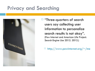 Privacy and Searching
                “Three-quarters of search
                 users say collecting user
                 information to personalize
                 search results is not okay”.
                 (Pew Internet and American Life Project.
                 Search Engine Use 2012. 2012.)


                    http://www.pewinternet.org/~/media/
 