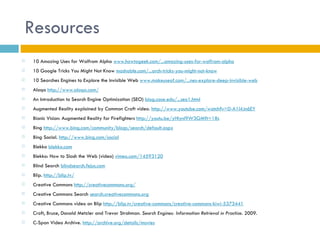 Resources
   10 Amazing Uses for Wolfrom Alpha www.howtogeek.com/...amazing-uses-for-wolfram-alpha
   10 Google Tricks You Might Not Know mashable.com/...arch-tricks-you-might-not-know
   10 Searches Engines to Explore the Invisible Web www.makeuseof.com/...nes-explore-deep-invisible-web
   Aloqa http://www.aloqa.com/
   An Introduction to Search Engine Optimization (SEO) blog.case.edu/...seo1.html
   Augmented Reality explained by Common Craft video. http://www.youtube.com/watch?v=D-A1l4Jn6EY
   Bionic Vision: Augmented Reality for Firefighters http://youtu.be/yHIynl9W3GM?t=18s
   Bing http://www.bing.com/community/blogs/search/default.aspx
   Bing Social. http://www.bing.com/social
   Blekko blekko.com
   Blekko: How to Slash the Web (video) vimeo.com/14593120
   Blind Search blindsearch.fejus.com
   Blip. http://blip.tv/
   Creative Commons http://creativecommons.org/
   Creative Commons Search search.creativecommons.org
   Creative Commons video on Blip http://blip.tv/creative-commons/creative-commons-kiwi-5373441
   Croft, Bruce, Donald Metzler and Trevor Strohman. Search Engines: Information Retrieval in Practice. 2009.
   C-Span Video Archive. http://archive.org/details/movies
 
