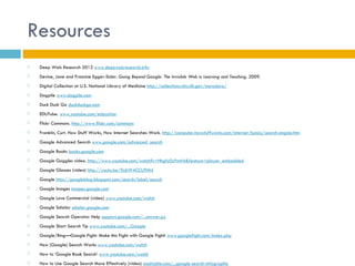 Resources
   Deep Web Research 2012 www.deepwebresearch.info
   Devine, Jane and Francine Egger-Sider. Going Beyond Google: The Invisible Web in Learning and Teaching. 2009.
   Digital Collection at U.S. National Library of Medicine http://collections.nlm.nih.gov/muradora/
   Dogpile www.dogpile.com
   Duck Duck Go duckduckgo.com
   EDUTube. www.youtube.com/education
   Flickr Commons. http://www.flickr.com/commons
   Franklin, Curt. How Stuff Works, How Internet Searches Work. http://computer.howstuffworks.com/internet/basics/search-engine.htm
   Google Advanced Search www.google.com/advanced_search
   Google Books books.google.com
   Google Goggles video. http://www.youtube.com/watch?v=Hhgfz0zPmH4&feature=player_embedded
   Google Glasses (video) http://youtu.be/9c6W4CCU9M4
   Google http://googleblog.blogspot.com/search/label/search
   Google Images images.google.com
   Google Love Commercial (video) www.youtube.com/watch
   Google Scholar scholar.google.com
   Google Search Operator Help support.google.com/...answer.py
   Google Short Search Tip www.youtube.com/...Google
   Google/Bing—Google Fight: Make this Fight with Google Fight! www.googlefight.com/index.php
   How (Google) Search Works www.youtube.com/watch
   How to ‘Google Book Search’ www.youtube.com/watch
   How to Use Google Search More Effectively (video) mashable.com/...google-search-infographic
 