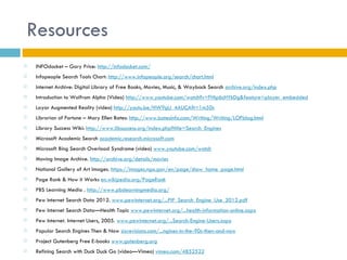 Resources
   INFOdocket – Gary Price: http://infodocket.com/
   Infopeople Search Tools Chart: http://www.infopeople.org/search/chart.html
   Internet Archive: Digital Library of Free Books, Movies, Music, & Wayback Search archive.org/index.php
   Introduction to Wolfrom Alpha (Video) http://www.youtube.com/watch?v=FHIp6cHYkDg&feature=player_embedded
   Layar Augmented Reality (video) http://youtu.be/HW9gU_4AUCA?t=1m50s
   Librarian of Fortune – Mary Ellen Bates: http://www.batesinfo.com/Writing/Writing/LOFblog.html
   Library Success Wiki: http://www.libsuccess.org/index.php?title=Search_Engines
   Microsoft Academic Search academic.research.microsoft.com
   Microsoft Bing Search Overload Syndrome (video) www.youtube.com/watch
   Moving Image Archive. http://archive.org/details/movies
   National Gallery of Art Images. https://images.nga.gov/en/page/show_home_page.html
   Page Rank & How it Works en.wikipedia.org/PageRank
   PBS Learning Media . http://www.pbslearningmedia.org/
   Pew Internet Search Data 2012. www.pewinternet.org/...PIP_Search_Engine_Use_2012.pdf
   Pew Internet Search Data—Health Topic www.pewinternet.org/...health-information-online.aspx
   Pew Internet. Internet Users, 2005. www.pewinternet.org/...Search-Engine-Users.aspx
   Popular Search Engines Then & Now sixrevisions.com/...ngines-in-the-90s-then-and-now
   Project Gutenberg Free E-books www.gutenberg.org
   Refining Search with Duck Duck Go (video—Vimeo) vimeo.com/4852522
 