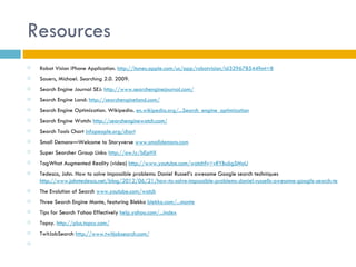 Resources
   Robot Vision iPhone Application. http://itunes.apple.com/us/app/robotvision/id329678544?mt=8
   Sauers, Michael. Searching 2.0. 2009.
   Search Engine Journal SEJ: http://www.searchenginejournal.com/
   Search Engine Land: http://searchengineland.com/
   Search Engine Optimization. Wikipedia. en.wikipedia.org/...Search_engine_optimization
   Search Engine Watch: http://searchenginewatch.com/
   Search Tools Chart infopeople.org/chart
   Small Demons—Welcome to Storyverse www.smalldemons.com
   Super Searcher Group Links: http://ow.ly/bEpHX
   TagWhat Augmented Reality (video) http://www.youtube.com/watch?v=vRYBu6gSMoU
   Tedesco, John. How to solve impossible problems: Daniel Russell’s awesome Google search techniques
    http://www.johntedesco.net/blog/2012/06/21/how-to-solve-impossible-problems-daniel-russells-awesome-google-search-techniques
   The Evolution of Search www.youtube.com/watch
   Three Search Engine Monte, featuring Blekko blekko.com/...monte
   Tips for Search Yahoo Effectively help.yahoo.com/...index
   Topsy. http://plus.topsy.com/
   TwitJobSearch http://www.twitjobsearch.com/
    
 