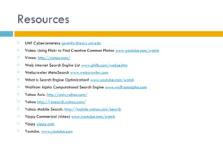 Resources
   UNT Cybercemetery govinfo.library.unt.edu
   Video: Using Flickr to Find Creative Common Photos www.youtube.com/watch
   Vimeo. http://vimeo.com/
   Web Internet Search Engine List www.philb.com/webse.htm
   Webcrawler MetaSearch www.webcrawler.com
   What is Search Engine Optimization? www.youtube.com/watch
   Wolfrom Alpha Computational Search Engine www.wolframalpha.com
   Yahoo Axis. http://axis.yahoo.com/
   Yahoo http://research.yahoo.com/
   Yahoo Mobile Search. http://mobile.yahoo.com/search
   Yippy Commerical (video) www.youtube.com/watch
   Yippy yippy.com
   Youtube. www.youtube.com
 
