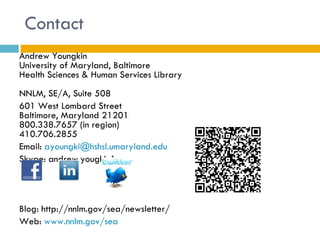 Contact
Andrew Youngkin
University of Maryland, Baltimore
Health Sciences & Human Services Library
NNLM, SE/A, Suite 508
601 West Lombard Street
Baltimore, Maryland 21201
800.338.7657 (in region)
410.706.2855
Email: ayoungki@hshsl.umaryland.edu
Skype: andrew.yougkin1




Blog: http://nnlm.gov/sea/newsletter/
Web: www.nnlm.gov/sea
 