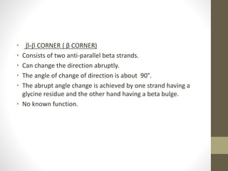 • β-β CORNER ( β CORNER)
• Consists of two anti-parallel beta strands.
• Can change the direction abruptly.
• The angle of change of direction is about 90°.
• The abrupt angle change is achieved by one strand having a
glycine residue and the other hand having a beta bulge.
• No known function.
 