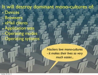 It will destroy dominant mono-cultures of:
  - Devices           So what are the extras The
  - Browsers          Cloud brings to the party ?
  - eMail clients
  - Application sets
  - Operating modes
  - Operating systems

                         Hackers love mono-cultures
                         - it makes their lives so very
                                much easier...



Tuesday, 26 June 12
 
