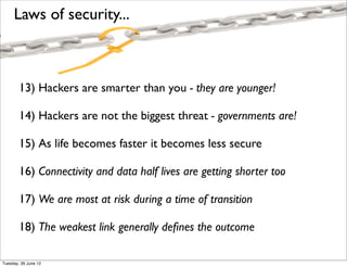 Laws of security...



        13) Hackers are smarter than you - they are younger!

        14) Hackers are not the biggest threat - governments are!

        15) As life becomes faster it becomes less secure

        16) Connectivity and data half lives are getting shorter too

        17) We are most at risk during a time of transition

        18) The weakest link generally deﬁnes the outcome

Tuesday, 26 June 12
 