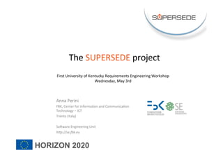 Anna	Perini	
FBK,	Center	for	Informa3on	and	Communica3on	
Technology	–	ICT	
Trento	(Italy)	
	
So@ware	Engineering	Unit	
h"p://se.)k.eu	
	
The	SUPERSEDE	project	
	
First	University	of	Kentucky	Requirements	Engineering	Workshop		
Wednesday,	May	3rd	
	
	
 