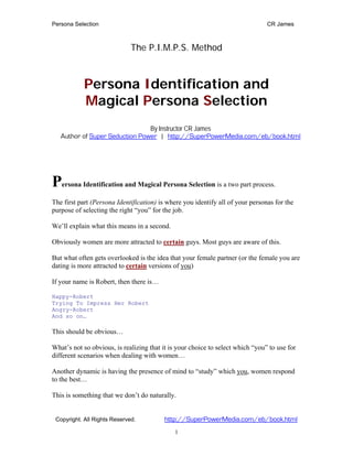 Persona Selection                                                               CR James



                              The P.I.M.P.S. Method



            Persona Identification and
            Magical Persona Selection
                                By Instructor CR James
   Author of Super Seduction Power | http://SuperPowerMedia.com/eb/book.html




Persona Identification and Magical Persona Selection is a two part process.
The first part (Persona Identification) is where you identify all of your personas for the
purpose of selecting the right “you” for the job.

We’ll explain what this means in a second.

Obviously women are more attracted to certain guys. Most guys are aware of this.

But what often gets overlooked is the idea that your female partner (or the female you are
dating is more attracted to certain versions of you)

If your name is Robert, then there is…

Happy-Robert
Trying To Impress Her Robert
Angry-Robert
And so on…

This should be obvious…

What’s not so obvious, is realizing that it is your choice to select which “you” to use for
different scenarios when dealing with women…

Another dynamic is having the presence of mind to “study” which you, women respond
to the best…

This is something that we don’t do naturally.


 Copyright. All Rights Reserved.          http://SuperPowerMedia.com/eb/book.html
                                             1
 