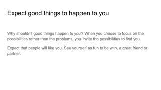 Expect good things to happen to you
Why shouldn’t good things happen to you? When you choose to focus on the
possibilities rather than the problems, you invite the possibilities to find you.
Expect that people will like you. See yourself as fun to be with, a great friend or
partner.
 