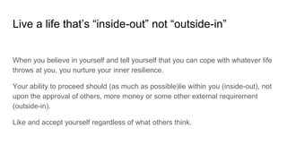 Live a life that’s “inside-out” not “outside-in”
When you believe in yourself and tell yourself that you can cope with whatever life
throws at you, you nurture your inner resilience.
Your ability to proceed should (as much as possible)lie within you (inside-out), not
upon the approval of others, more money or some other external requirement
(outside-in).
Like and accept yourself regardless of what others think.
 